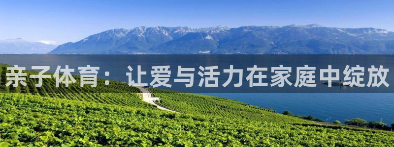 凯发官方正版app娱乐平台：亲子体育：让爱与活力在家庭中绽放