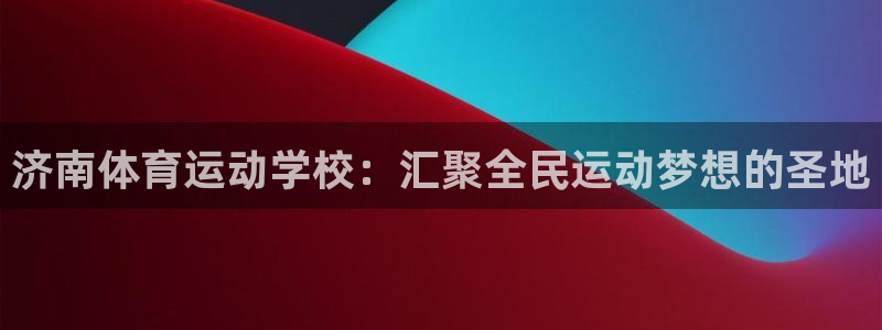 凯发官网下载软件：济南体育运动学校：汇聚全民运动梦想的圣地