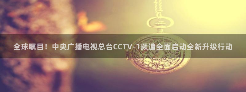 球友体育免费下载：全球瞩目！中央广播电视总台CCTV-1频道全面启动全新升级行动
